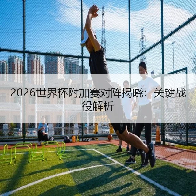 2026世界杯附加赛对阵揭晓:关键战役解析