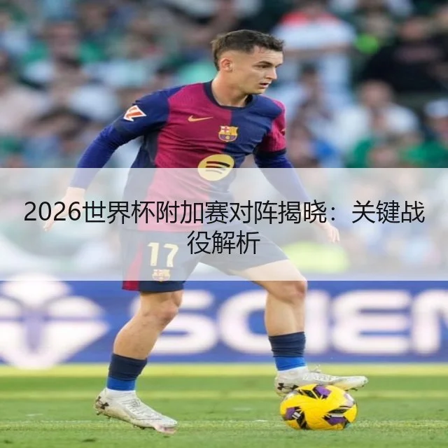 2026世界杯附加赛对阵揭晓：关键战役解析