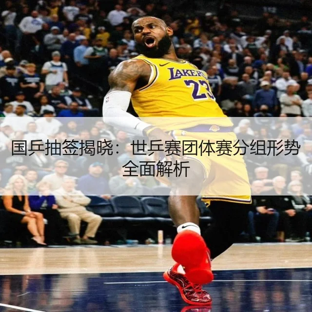 国乒抽签揭晓：世乒赛团体赛分组形势全面解析