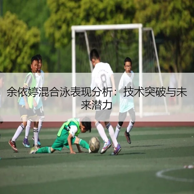 余依婷混合泳表现分析：技术突破与未来潜力